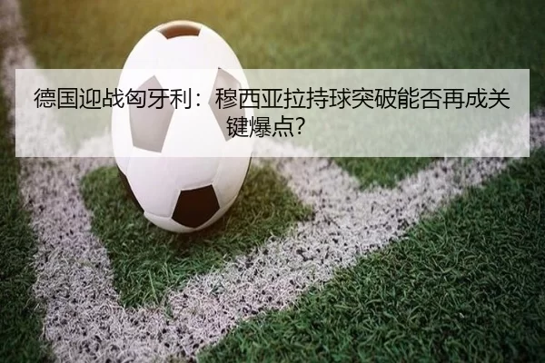 德国迎战匈牙利：穆西亚拉持球突破能否再成关键爆点？